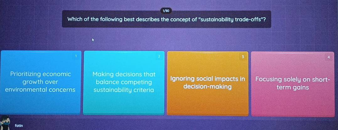 1/80
Which of the following best describes the concept of "sustainability trade-offs"?
1
3
4
Prioritizing economic Making decisions that Ignoring social impacts in Focusing solely on short-
growth over balance competing
environmental concerns sustainability criteria decision-making term gains
fatin