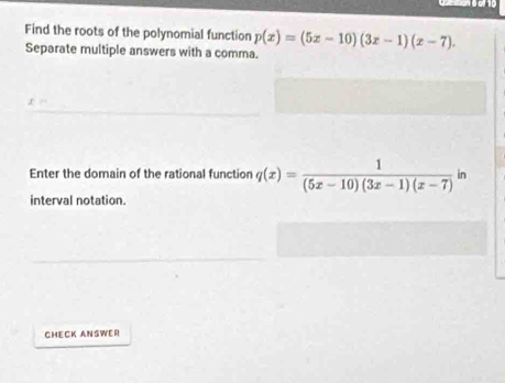 Find the roots of the polynomial function p(x)=(5x-10)(3x-1)(x-7). 
Separate multiple answers with a comma. 
Enter the domain of the rational function q(x)= 1/(5x-10)(3x-1)(x-7) in
interval notation. 
CHECK ANSWER