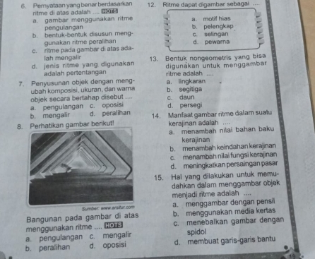 Pemyataan yang benar berdasarkan 12. Ritme dapat digambar sebagai_
ritme di atas adalah ....
a. gambar menggunakan ritme a. motif hias
pengulangan b. pelengkap
b. bentuk-bentuk disusun meng- c. selingan
gunakan ritme peralihan
c. ritme pada gambar di atas ada- d. pewara
ah mengali
d. jenis ritme yang digunakan 13. Bentuk nongeometris yang bisa
adalah pertentangan digunákan untuk menggambar
ritme adalah ....
7. Penyusunan objek dengan meng- a. lingkaran
ubah komposisi, ukuran, dan wama b. segitiga
objek secara bertahap disebut .... c. daun
a. pengulangan c. oposisi d. persegi
b. mengalir d. peralihan
8. Perhatikan gambar berikut! 14. Manfaat gambar ritme dalam suatu
kerajinan adalah ..
a menambah nilai bahan baku
kerajinan
b. menambah keindahan kerajinan
c. menambah nilai fungsi kerajinan
d. meningkatkan persaingan pasar
15. Hal yang dilakukan untuk memu-
dahkan dalam menggambar objek
menjadi ritme adalah ...,
a. menggambar dengan pensil
Bangunan pada gambar di atas b. menggunakan media kertas
menggunakan ritme .... o c. menebalkan gambar dengan
a. pengulangan c. mengalir spidol
b. peralihan d. oposisi d. membuat garis-garis bantu
49