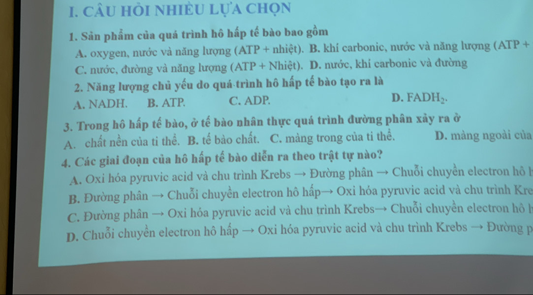 câu hỏi nhiÈu lựa chọn
1. Sản phẩm của quá trình hô hấp tế bào bao gồm
A. oxygen, nước và năng lượng (ATP + nhiệt). B. khí carbonic, nước và năng lượng (ATP+
C. nước, đường và năng lượng (ATP+Nhiet). D. nước, khí carbonic và đường
2. Năng lượng chủ yếu do quá trình hô hấp tế bào tạo ra là
A. NADH. B. ATP. C. ADP
D. FADH_2. 
3. Trong hô hấp tế bào, ở tế bào nhân thực quá trình đường phân xảy ra ở
A. chất nền của ti thể. B. tế bào chất. C. màng trong của ti thể. D. màng ngoài của
4. Các giai đoạn của hô hấp tế bào diễn ra theo trật tự nào?
A. Oxi hóa pyruvic acid và chu trình Krebs → Đường phân → Chuỗi chuyền electron hô h
B. Đường phân → Chuỗi chuyền electron hô hấp→ Oxi hóa pyruvic acid và chu trình Kre
C. Đường phân → Oxi hóa pyruvic acid và chu trình Krebs→ Chuỗi chuyền electron hô l
D. Chuỗi chuyển electron hô hấp → Oxi hóa pyruvic acid và chu trình Krebs → Đường p