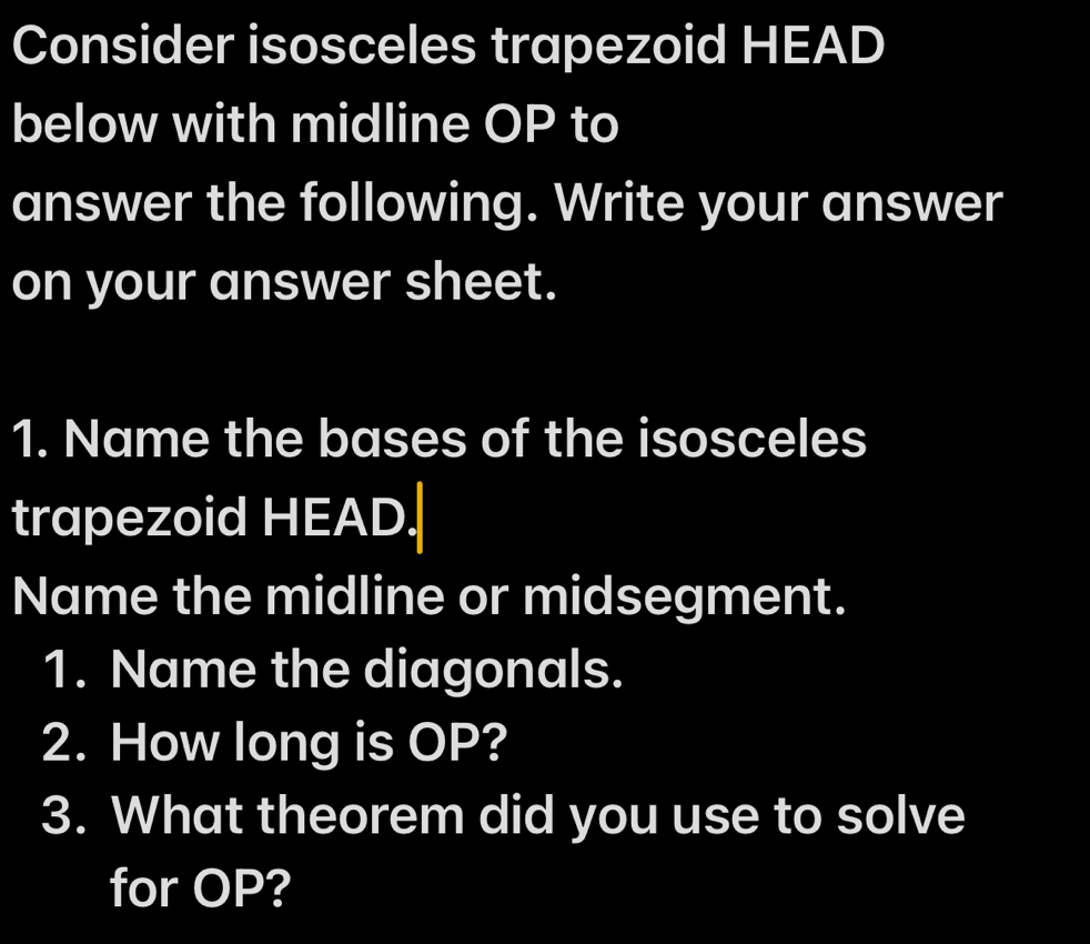 Consider isosceles trapezoid HEAD
below with midline OP to 
answer the following. Write your answer 
on your answer sheet. 
1. Name the bases of the isosceles 
trapezoid HEAD. 
Name the midline or midsegment. 
1. Name the diagonals. 
2. How long is OP? 
3. What theorem did you use to solve 
for OP?