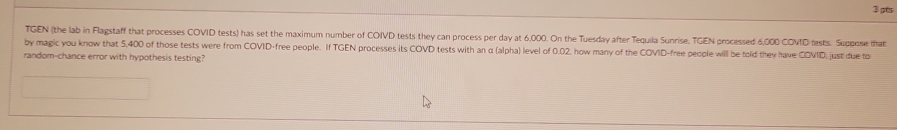 ③pts 
TGEN (the lab in Flagstaff that processes COVID tests) has set the maximum number of COIVD tests they can process per day at 6,000. On the Tuesday after Tequila Sunrise, TGEN processed 6,000 COVID tests. Suppose that 
by magic you know that 5,400 of those tests were from COVID-free people. If TGEN processes its COVD tests with an α (alpha) level of 0.02, how many of the COVID-free people will be told they have COVID just due to 
random-chance error with hypothesis testing?