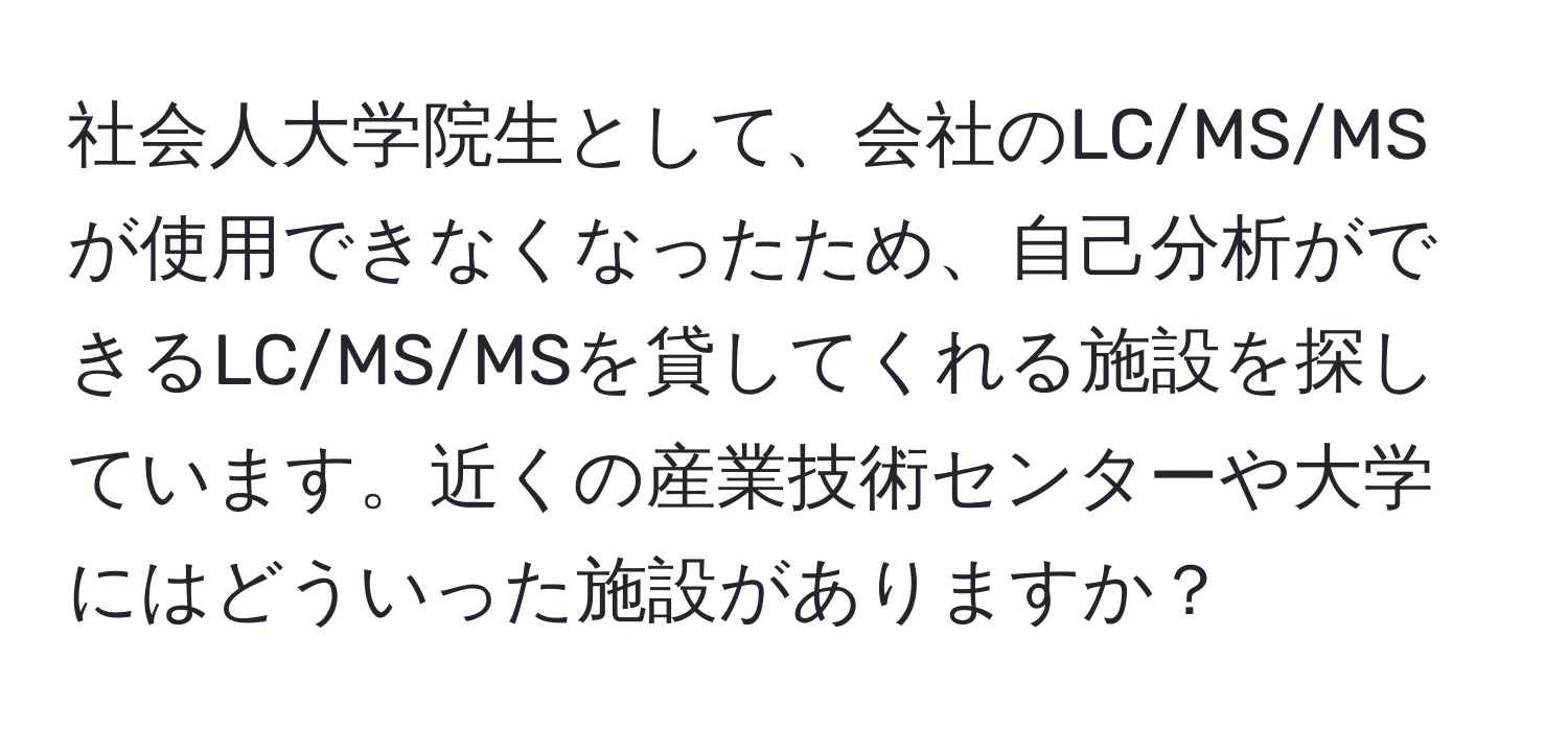 社会人大学院生として、会社のLC/MS/MSが使用できなくなったため、自己分析ができるLC/MS/MSを貸してくれる施設を探しています。近くの産業技術センターや大学にはどういった施設がありますか？