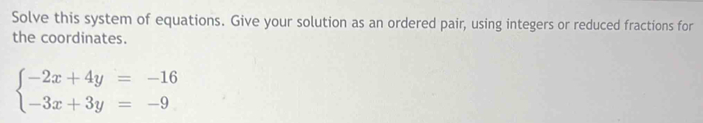 Solve this system of equations. Give your solution as an ordered pair, using integers or reduced fractions for 
the coordinates.
beginarrayl -2x+4y=-16 -3x+3y=-9endarray.