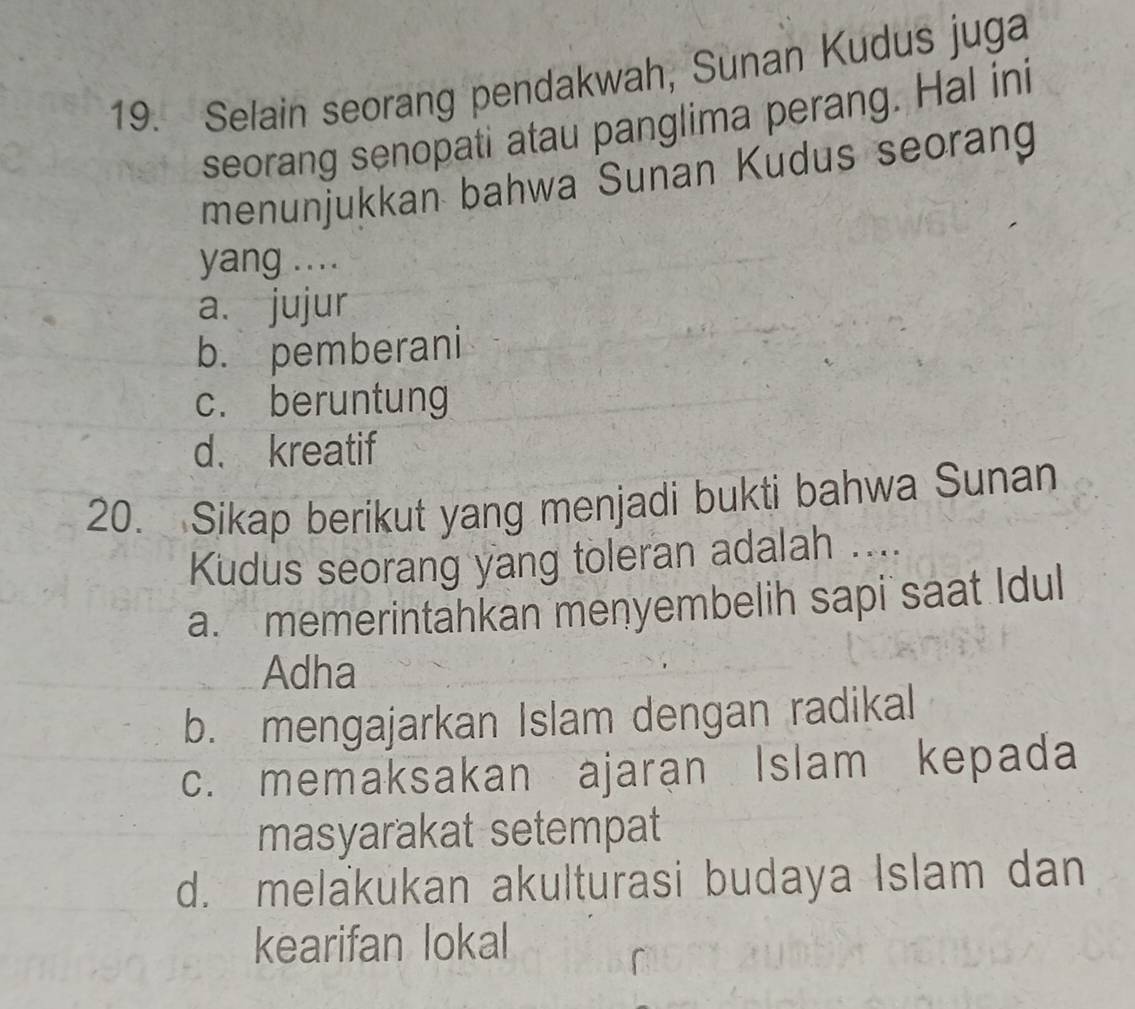 Selain seorang pendakwah, Sunan Kudus juga
seorang senopati atau panglima perang. Hal ini
menunjukkan bahwa Sunan Kudus seorang
yang ....
a. jujur
b. pemberani
c. beruntung
d. kreatif
20. Sikap berikut yang menjadi bukti bahwa Sunan
Kudus seorang yang toleran adalah ....
a. memerintahkan menyembelih sapi saat Idul
Adha
b. mengajarkan Islam dengan radikal
c. memaksakan ajaran Islam kepada
masyarakat setempat
d. melakukan akulturasi budaya Islam dan
kearifan lokal