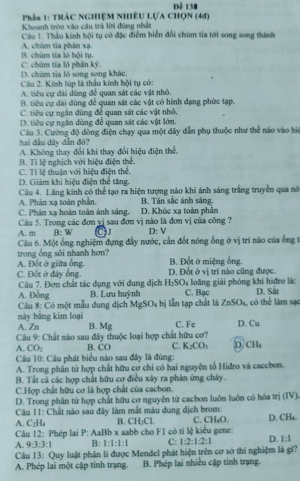 Đề 138
Phần 1: TRÁC NGHIỆM NHIÊU LỤA CHQN (46)
Khoanh tròn vào câu trả lời đủng nhất
Cầâu 1. Thầu kính hội tụ có đặc điểm biến đổi chùm tia tới song song thành
A. chùm tia phản xạ.
B. chùm tia lỏ hội tụ.
C. chùm tia ló phân ky.
D. chùm tia ló song song khác.
Câu 2. Kính lúp là thấu kính hội tụ có:
A. tiêu cự dài dùng để quan sát các vật nhỏ.
B. tiêu cự dài dùng để quan sát các vật có hình dạng phức tạp.
C. tiêu cự ngăn dùng để quan sát các vật nhỏ.
D. tiêu cự ngăn dùng để quan sát các vật lớn.
Câu 3. Cường độ dòng điện chạy qua một dây dẫn phụ thuộc như thế nào vào h
hai đầu dây dẫn đó?
A. Không thay đổi khi thay đổi hiệu điện thế.
B. Tỉ lệ nghịch với hiệu điện thế.
C. Ti lệ thuận với hiệu điện thế.
D. Giảm khi hiệu điện thế tăng.
Cầu 4. Lăng kính có thể tạo ra hiện tượng nào khi ánh sáng trắng truyền qua nó
A. Phản xạ toàn phần. B. Tán sắc ánh sáng.
C. Phản xạ hoàn toàn ánh sáng. D. Khúc xạ toàn phần
Câu 5. Trong các đơn yị sau đơn vị nào là đơn vị của công ?
A. m B: W CJ D: V
Câu 6. Một ống nghiệm đựng đầy nước, cần đốt nóng ống ở vị trí nào của ống t
trong ổng sôi nhanh hơn?
A. Đốt ở giữa ổng.
B. Đốt ở miệng ống.
C. Đốt ở đáy ống. D. Đốt ở vị trí nào cũng được.
Câu 7. Đơn chất tác dụng với dung dịch H_2SO_4 loãng giải phóng khí hiđro là:
A. Đồng B. Lưu huỳnh C. Bạc D. Sắt
Câu 8: Có một mẫu dung dịch MgSO_4 4 bị lẫn tạp chất là ZnSO_4 , có thể làm sạc
này bằng kim loại
A. Zn B. Mg C. Fe D. Cu
Câu 9: Chất nào sau đây thuộc loại hợp chất hữu cơ?
A. CO_2 B. CO C. K_2CO_3 D. CH_4
Câu 10: Câu phát biểu nào sau đây là đúng:
A. Trong phân tử hợp chất hữu cơ chỉ có hai nguyên tổ Hiđro và caccbon.
B. Tất cả các hợp chất hữu cơ điều xảy ra phản ứng cháy.
C.Hợp chất hữu cơ là hợp chất của cacbon.
D. Trong phân tử hợp chất hữu cơ nguyên tử cacbon luôn luôn có hóa trị (IV).
Câu 11: Chất nào sau đây làm mắt màu dung dịch brom:
A. C_2H_4 B. CH_3Cl. C. CH_4O. D. CH₄.
Câu 12: Phép lai P: AaBb x aabb cho F1 có tỉ lệ kiểu gene:
A. 9:3:3:1 B: 1:1:1:1 C: 1:2:1:2:1
D. 1:1
Câu 13: Quy luật phân li được Mendel phát hiện trên cơ sở thí nghiệm là gì?
A. Phép lai một cặp tính trạng. B. Phép lai nhiều cặp tính trạng.