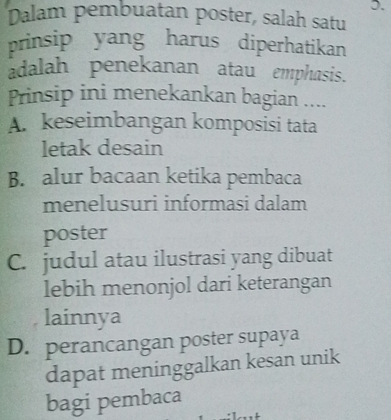 Dalam pembuatan poster, salah satu
prinsip yang harus diperhatikan
adalah penekanan atau emphasis.
Prinsip ini menekankan bagian ....
A. keseimbangan komposisi tata
letak desain
B. alur bacaan ketika pembaca
menelusuri informasi dalam
poster
C. judul atau ilustrasi yang dibuat
lebih menonjol dari keterangan
lainnya
D. perancangan poster supaya
dapat meninggalkan kesan unik
bagi pembaca