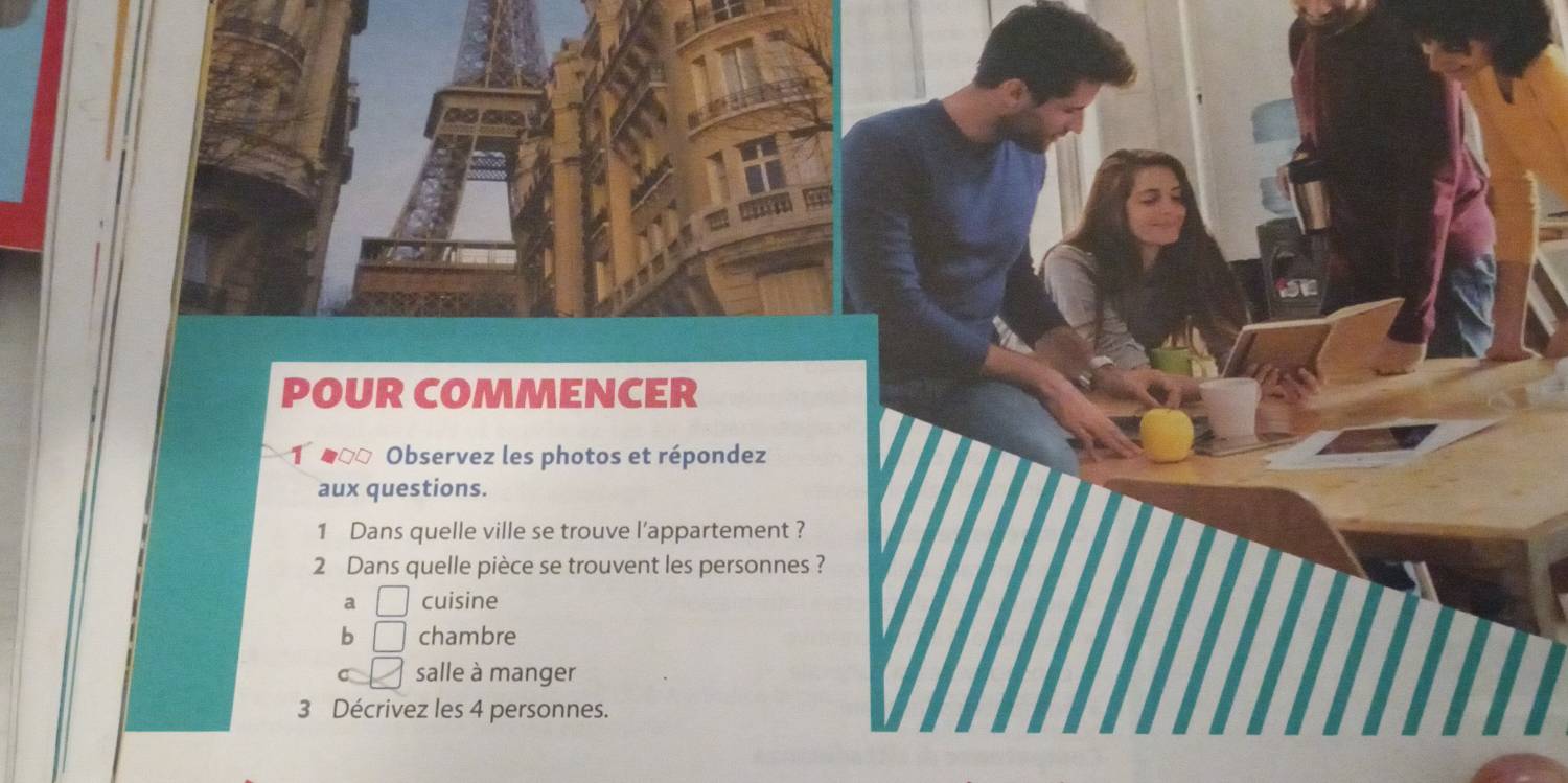 POUR COMMENCER
O eοo Observez les photos et répondez
aux questions.
1 Dans quelle ville se trouve l'appartement ?
2 Dans quelle pièce se trouvent les personnes ?
a □ cuisine
b □ chambre
salle à manger
3 Décrivez les 4 personnes.