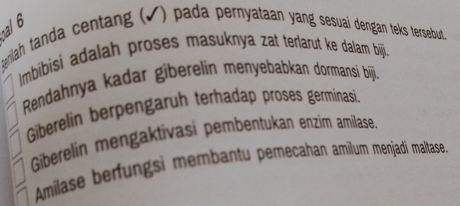 al 6 
geriah tanda centang (√) pada pernyataan yang sesuai dengan teks tersebut. 
Imbibisi adalah proses masuknya zat terlarut ke dalam biji. 
Rendahnya kadar giberelin menyebabkan dormansi bijji. 
Giberelin berpengaruh terhadap proses germinasi. 
Giberelin mengaktivasi pembentukan enzim amilase. 
Amilase berfungsi membantu pemecahan amilum menjadi maltase.