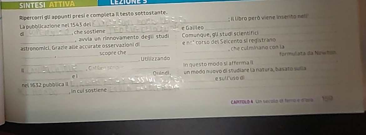 SINTESI ATTIVA 
Ripercorri gl appunti presi e completa il testo sottostante. 
La pubblicazione nel 1543 del __; il libro peró viene inserito nell 
_ 
dì _, che sostiene_ e Galileo 
, avvia un rinnovamento degli studi Comunque, glI studi scientifici 
astronomici. Grazie alle accurate osservazioni di _e nºº corso del Seicento sí registrano 
scopre che_ , che culminano con la 
_. Utilizzando _formulata da Newłon 
_In questo modo si afferma il_ 
_e 1 _Quindi. un modo nuovo di studiare la natura, basato suíla 
_ 
nel 1632 pubblica il ____e sull'uso dì 
_, in cul sostiene_ 
CAPITOLO 4 Un secalo el ferro e d'ara