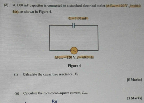 A 1.00 mF capacitor is connected to a standard electrical outlet (△ V_min=120V, f=60:0
Hz), as shown in Figure 4.
C=1.00mF
△ V_ms=120V, f=60.0Hz
Figure 4 
(i) Calculate the capacitive reactance, X. 
[5 Marks] 
(ii) Calculate the root-mean-square current, 
[5 Marks]