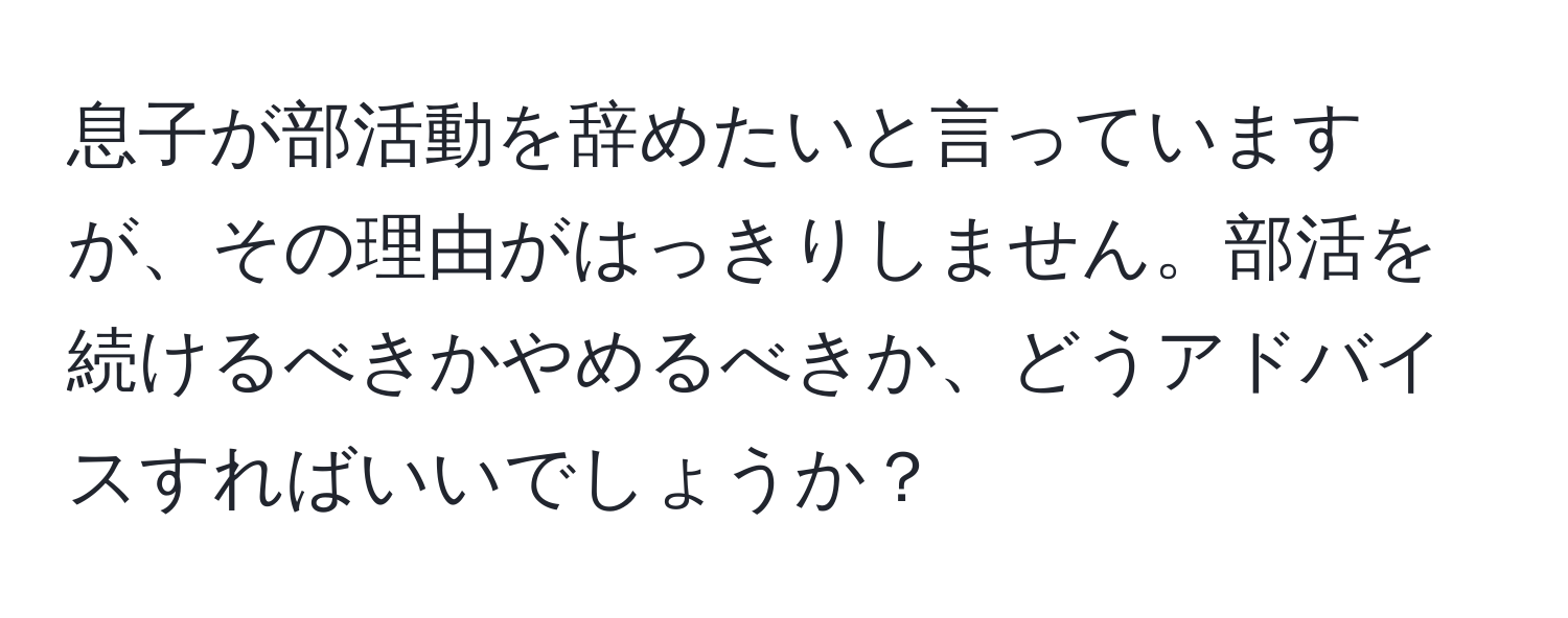 息子が部活動を辞めたいと言っていますが、その理由がはっきりしません。部活を続けるべきかやめるべきか、どうアドバイスすればいいでしょうか？