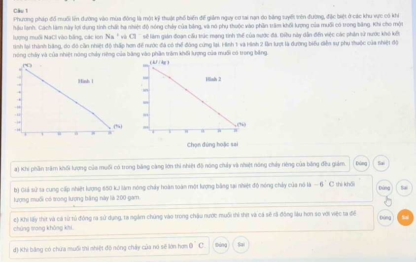 Phương pháp đổ muối lên đường vào mùa đông là một kỹ thuật phố biến đế giảm nguy cơ tai nạn do băng tuyết trên đường, đặc biệt ở các khu vực có khí
hậu lạnh. Cách làm này lợi dụng tính chất hạ nhiệt độ nóng chảy của bãng, và nó phụ thuộc vào phần trăm khối lượng của muối có trong băng. Khi cho một
lượng muối NaCl vào băng, các ion Na *  và Cl  sẽế làm gián đoạn cấu trúc mạng tinh thể của nước đá. Điều này dẫn đến việc các phân tử nước khó kết
tinh lại thành băng, do đó cần nhiệt độ thấp hơn để nước đá có thể đông cứng lại. Hình 1 và Hình 2 lần lượt là đường biểu diễn sự phụ thuộc của nhiệt độ
nóng chảy và của nhiệt nóng chảy riêng của băng vào phần trăm khối lượng của muối có trong băng.
Chọn đúng hoặc sai
a) Khi phần trăm khối lượng của muối có trong băng càng lớn thì nhiệt độ nóng chảy và nhiệt nóng chảy riêng của băng đều giảm. Đúng Sai
b) Giả sử ta cung cấp nhiệt lượng 650 kJ làm nóng chảy hoàn toàn một lượng bãng tại nhiệt độ nóng chảy của nó là - -6 C thì khối Đúng Sai
lượng muối có trong lượng băng này là 200 gam.
c) Khi lấy thịt và cả từ tủ đông ra sử dụng, ta ngâm chúng vào trong chậu nước muối thì thịt và cá sẽ rã đòng lâu hơn so với việc ta để Đúng Sai
chúng trong không khi.
d) Khi băng có chứa muối thì nhiệt độ nóng chảy của nó sẽ lớn hơn 0°C Đủng Sai