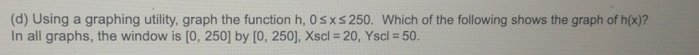 Using a graphing utility, graph the function h, 0≤ x≤ 250. Which of the following shows the graph of h(x) ? 
In all graphs, the window is [0,250] by [0,250] , Xscl =20 , Yscl =50.