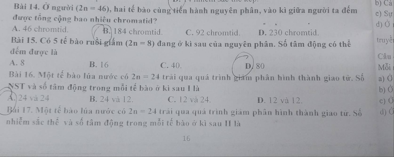 Cả
Bài 14. Ở người (2n=46) , hai tế bào cùng tiến hành nguyên phân, vào kì giữa người ta đếm c) Sự
được tổng cộng bao nhiêu chromatid?
d) Ở
A. 46 chromtid. B. 184 chromtid. C. 92 chromtid. D. 230 chromtid.
Bài 15. Có 5 tế bào ruồi giấm (2n=8) đang ở kì sau của nguyên phân. Số tâm động có thể
truyề
đếm được là
Câu
A. 8 B. 16 C. 40. DA80 Mỗi
Bài 16. Một tế bào lúa nước có 2n=24 trải qua quá trình giám phân hình thành giao tứ. Số a) Ở
NST và số tâm động trong mỗi tế bào ở kì sau I là
b) Ở
A. 24 và 24 B. 24 và 12. C. 12 và 24. D. 12 và 12.
c) Ở
Bải 17. Một tế bào lúa nước có 2n=24 trái qua quá trình giảm phân hình thành giao tứ. Số d) Ở
nhiễm sắc thế và số tâm động trong mỗi tế bào ở kì sau II là
16