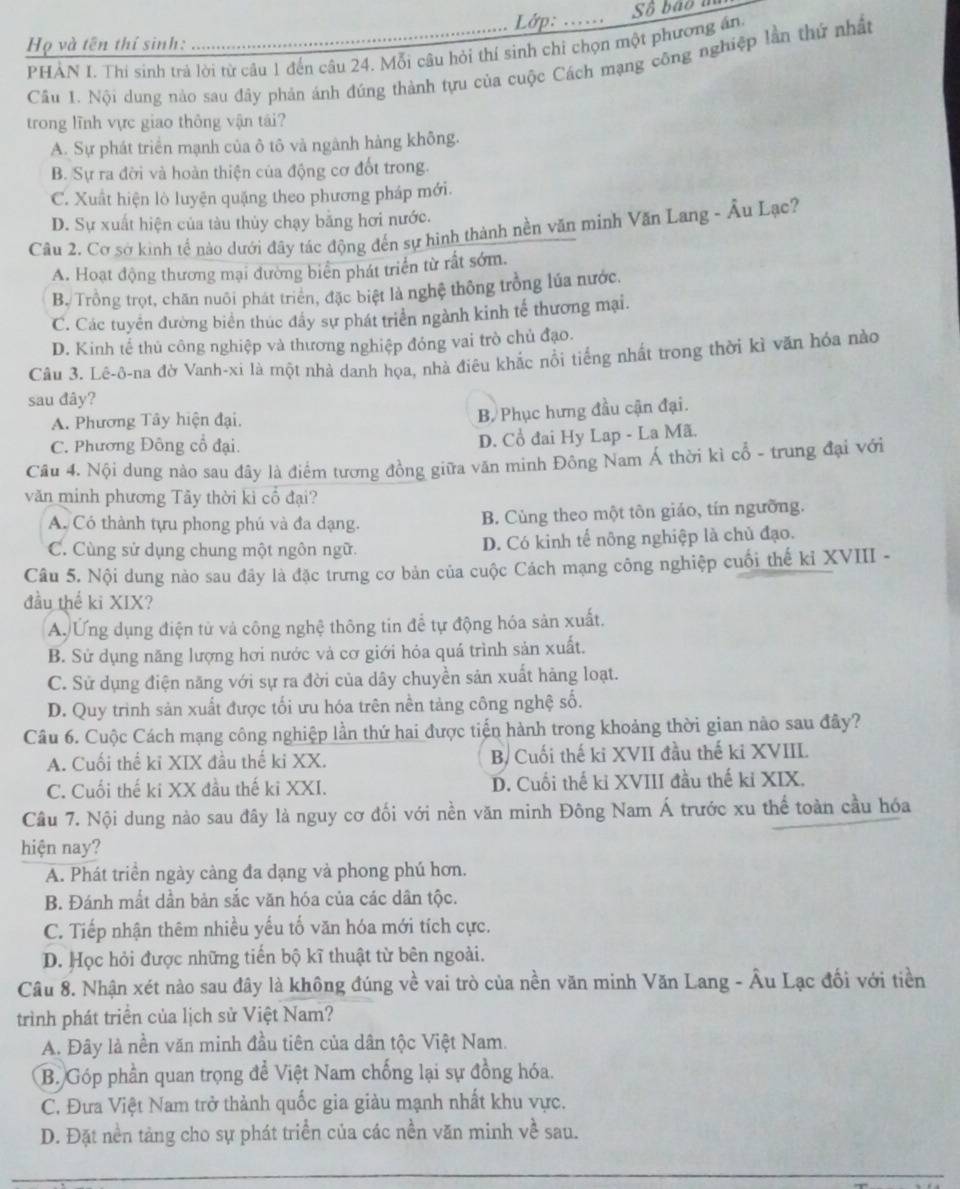 Lớp: ...... Số bão m
Họ và tên thí sinh:
PHẢN I. Thi sinh trả lời từ câu 1 đến câu 24. Mỗi câu hỏi thí sinh chỉ chọn một phương ân
Cầu 1. Nội dung nào sau đây phản ánh đúng thành tựu của cuộc Cách mạng công nghiệp lần thứ nhất
trong lĩnh vực giao thông vận tái?
A. Sự phát triển mạnh của ô tô và ngành hàng không.
B. Sự ra đời và hoàn thiện của động cơ đốt trong.
C. Xuất hiện lò luyện quặng theo phương pháp mới.
D. Sự xuất hiện của tàu thủy chạy bằng hơi nước.
Câu 2. Cơ sở kinh tế nào dưới đây tác động đến sự hình thành nền văn minh Văn Lang - Âu Lạc?
A. Hoạt động thương mại đường biển phát triển từ rất sớm.
B. Trồng trọt, chăn nuôi phát triển, đặc biệt là nghệ thông trồng lúa nước.
C. Các tuyển đường biển thúc đầy sự phát triển ngành kinh tế thương mại.
D. Kinh tế thủ công nghiệp và thương nghiệp đóng vai trò chủ đạo.
Câu 3. Lê-ô-na đờ Vanh-xi là một nhà danh họa, nhà điêu khắc nổi tiếng nhất trong thời kì văn hóa nào
sau đây?
A. Phương Tây hiện đại.
B Phục hưng đầu cận đại.
C. Phương Đông cổ đại. D. Cổ đai Hy Lap - La Mã.
Câu 4. Nội dung nào sau đây là điểm tương đồng giữa văn minh Đông Nam Á thời kì cổ - trung đại với
văn minh phương Tây thời ki cổ đại?
A. Có thành tựu phong phú và đa dạng. B. Cùng theo một tôn giáo, tín ngưỡng.
C. Cùng sử dụng chung một ngôn ngữ. D. Có kinh tế nông nghiệp là chủ đạo.
Câu 5. Nội dung nào sau đây là đặc trưng cơ bản của cuộc Cách mạng công nghiệp cuối thế kỉ XVIII -
đầu thể ki XIX?
A. Ứng dụng điện tử và công nghệ thông tin để tự động hóa sản xuất.
B. Sử dụng năng lượng hơi nước và cơ giới hỏa quá trình sản xuất.
C. Sử dụng điện năng với sự ra đời của dây chuyền sản xuất hàng loạt.
D. Quy trình sản xuất được tối ưu hóa trên nền tảng công nghệ số.
Câu 6. Cuộc Cách mạng công nghiệp lần thứ hai được tiến hành trong khoảng thời gian nào sau đây?
A. Cuối thể kỉ XIX đầu thế ki XX. B/ Cuối thế ki XVII đầu thế ki XVIII
C. Cuối thế ki XX đầu thế ki XXI. D. Cuối thế kỉ XVIII đầu thế kỉ XIX.
Cầu 7. Nội dung nào sau đây là nguy cơ đối với nền văn minh Đông Nam Á trước xu thể toàn cầu hóa
hiện nay?
A. Phát triền ngày càng đa dạng và phong phú hơn.
B. Đánh mắt dần bản sắc văn hóa của các dân tộc.
C. Tiếp nhận thêm nhiều yếu tố văn hóa mới tích cực.
D. Học hỏi được những tiến bộ kĩ thuật từ bên ngoài.
Câu 8. Nhận xét nào sau đây là không đúng về vai trò của nền văn minh Văn Lang - Âu Lạc đối với tiền
trình phát triển của lịch sử Việt Nam?
A. Đây là nền văn minh đầu tiên của dân tộc Việt Nam.
B. Góp phần quan trọng để Việt Nam chống lại sự đồng hóa.
C. Đưa Việt Nam trở thành quốc gia giàu mạnh nhất khu vực.
D. Đặt nền tảng cho sự phát triển của các nền văn minh về sau.