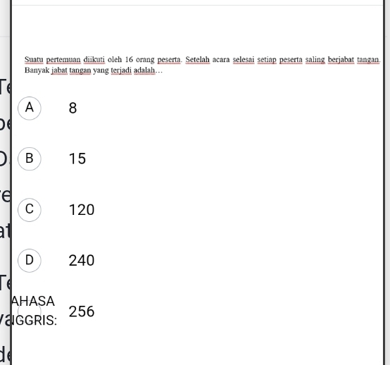 Suatu pertemuan diikuti oleh 16 orang peserta. Setelah acara selesai setiap peserta saling berjabat tangan.
Banyak jabat tangan yang terjadi adalah…
A 8
B 15
e
C 120

D 240
e
AHASA
aggris: 256