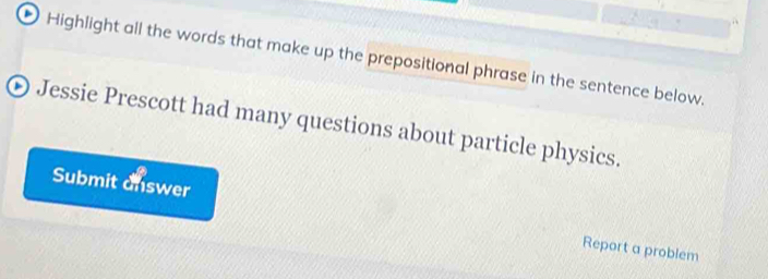 Highlight all the words that make up the prepositional phrase in the sentence below. 
⊙ Jessie Prescott had many questions about particle physics. 
Submit answer Report a problem