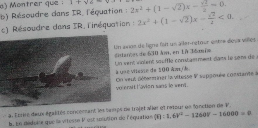 Montrer que : 1+sqrt(2)=
b) Résoudre dans IR, l'équation : 2x^2+(1-sqrt(2))x- sqrt(2)/2 =0. 
c) Résoudre dans IR, l'inéquation : 2x^2+(1-sqrt(2))x- sqrt(2)/2 <0</tex>. 
vion de ligne fait un aller-retour entre deux villes 
ntes de 630 km, en 1h 36min. 
ent violent souffle constamment dans le sens de 
e vitesse de 100 km/h. 
veut déterminer la vitesse V supposée constante à 
rait l’avion sans le vent. 
a. Ecrire deux égalités concernade trajet aller et retour en fonction de V. 
b. En déduire que la vitesse V est solution de l'équation (E) ; 1,6V^2-1260V-16000=0