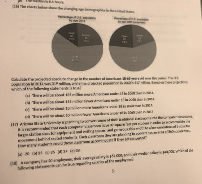 The median is 6.5 hours.
(16) The charts below show the changing age demographics in the United States.
Calculate the projected absolute change in the number of Americans 18-65 years old over this period. The U.S.
population in 2014 was 319 million, while the projected population in 2060 is 417 million. Based on these projections,
which of the following statements is true?
(a) There will be about 135 million more Americans under 18 in 2060 than in 2014.
(b) There will be about 135 million fewer Americans under 18 in 2060 than in 2014
(c) There will be about 10 million more Americans under 18 in 2060 than in 2014.
(d) There will be about 10 million fewer Americans under 18 in 2060 than in 2014
(17) Arizona State University is planning to convert some of their traditional classrooms into the computer classrooms.
It is recommended that each computer classroom have 32 square feet per student in order to accommodate the
larger station sizes for equipment and writing spaces, and generous aisle width to allow unobstructed instructor
movement behind seated students. Each classroom they are planning to convert has an area of 860 square feet.
How many students could these classroom accommodate if they get converted?
(a) 20 (b) 25 (c) 26 (d) 27 (e) 38
(18) A company has 20 employees, their average salary is $64,000, and their median salary is $40,000. Which of the
following statements can be true regarding salaries of the employees?
5