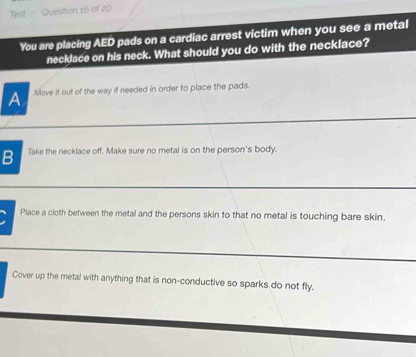 Test / Question 16 of 20
You are placing AED pads on a cardiac arrest victim when you see a metal
necklace on his neck. What should you do with the necklace?
A Move it out of the way if needed in order to place the pads.
B Take the necklace off. Make sure no metal is on the person's body.
Place a cloth between the metal and the persons skin to that no metal is touching bare skin.
Cover up the metal with anything that is non-conductive so sparks do not fly.