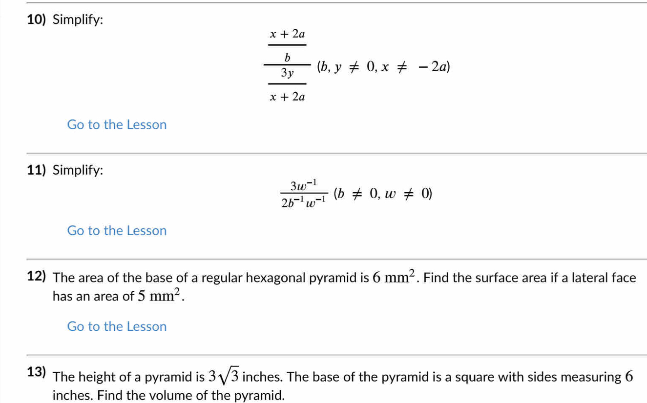 Simplify:
frac  (x+2a)/b  3y/x+2a (b,y!= 0,x!= -2a)
Go to the Lesson 
11) Simplify:
 (3w^(-1))/2b^(-1)w^(-1) (b!= 0,w!= 0)
Go to the Lesson 
12) The area of the base of a regular hexagonal pyramid is 6mm^2. Find the surface area if a lateral face 
has an area of 5mm^2. 
Go to the Lesson 
13) The height of a pyramid is 3sqrt(3) inches. The base of the pyramid is a square with sides measuring 6
inches. Find the volume of the pyramid.