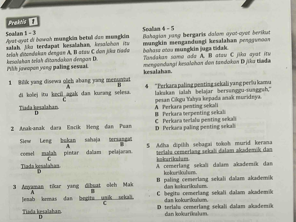 Praktis 
Soalan 1 - 3 Soalan 4 - 5
Ayat-ayat di bawah mungkin betul dan mungkin Bahagian yang bergaris dalam ayat-ayat berikut
salah. Jika terdapat kesalahan, kesalahan itu mungkin mengandungi kesalahan penggunaan
telah ditandakan dengan A, B atau C dan jika tiada bahasa atau mungkin juga tidak.
kesalahan telah ditandakan dengan D. Tandakan sama ada A, B atau C jika ayat itu
Pilih jawapan yang paling sesuai. mengandungi kesalahan dan tandakan D jika tiada
kesalahan.
1 Bilik yang disewa oleh abang yang menuntut
A
B 4 “Perkara paling penting sekali yang perlu kamu
di kolej itu kecil agak dan kurang selesa. lakukan ialah belajar bersunggu-sungguh,'
C
pesan Cikgu Yahya kepada anak muridnya.
Tiada kesalahan. A Perkara penting sekali
D
B Perkara terpenting sekali
C Perkara terlalu penting sekali
2 Anak-anak dara Encik Heng dan Puan D Perkara paling penting sekali
Siew Leng bukan sahaja tersangat
A
B 5 Adha dipilih sebagai tokoh murid kerana
comel malah pintar dalam pelajaran. terlalu cemerlang sekali dalam akademik dan
C kokurikulum.
Tiada kesalahan. A cemerlang sekali dalam akademik dan
D
kokurikulum.
B paling cemerlang sekali dalam akademik
3 Anyaman tikar yang dibuat oleh Mak dan kokurikulum.
A
B
Jenab kemas dan begitu unik sekali. C begitu cemerlang sekali dalam akademik
dan kokurikulum.
C
D terlalu cemerlang sekali dalam akademik
Tiada kesalahan.
dan kokurikulum.
D