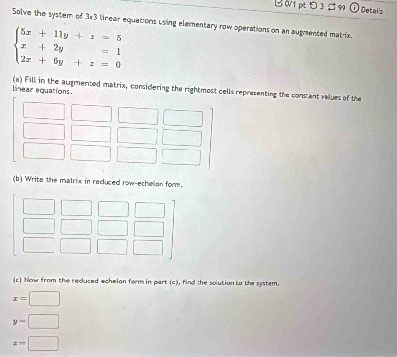 0/1 ptつ3 $99 ⓘ Details 
Solve the system of 3* 3 linear equations using elementary row operations on an augmented matrix.
beginarrayl 5x+11y+z=5 x+2y=1 2x+6y+z=0endarray.
(a) Fill in the augmented matrix, considering the rightmost cells representing the constant values of the 
linear equations. 
(b) Write the matrix in reduced row-echelon form. 
(c) Now from the reduced echelon form in part (c), find the solution to the system.
x=□
y=□
z=□