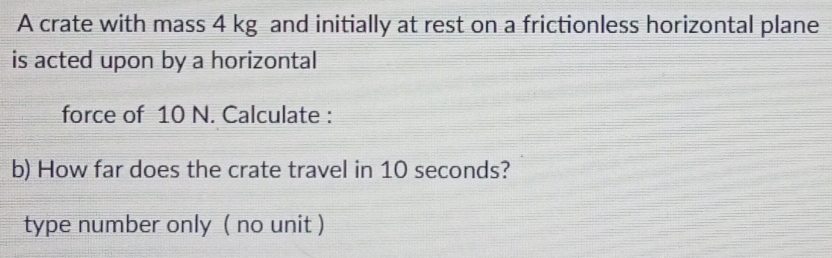 A crate with mass 4 kg and initially at rest on a frictionless horizontal plane 
is acted upon by a horizontal 
force of 10 N. Calculate : 
b) How far does the crate travel in 10 seconds? 
type number only ( no unit )