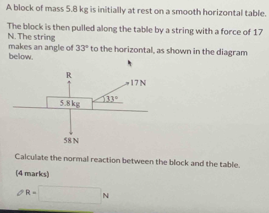 A block of mass 5.8 kg is initially at rest on a smooth horizontal table.
The block is then pulled along the table by a string with a force of 17
N. The string
makes an angle of 33° to the horizontal, as shown in the diagram
below.
Calculate the normal reaction between the block and the table.
(4 marks)
R=□ N