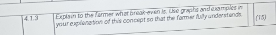 Explain to the farmer what break-even is. Use graphs and examples in 
your explanation of this concept so that the farmer fully understands. (15)