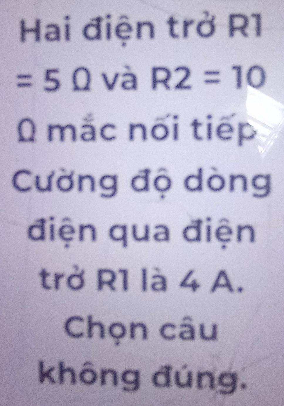 Hai điện trở R1
=5Omega và R2=10
0 mắc nối tiếp 
Cường độ dòng 
điện qua điện 
trở R1 là 4 A. 
Chọn câu 
không đúng.