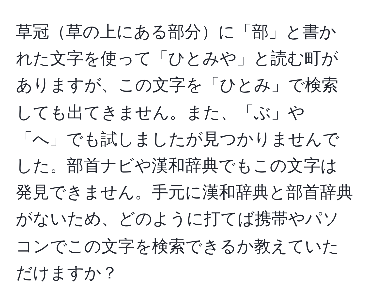 草冠草の上にある部分に「部」と書かれた文字を使って「ひとみや」と読む町がありますが、この文字を「ひとみ」で検索しても出てきません。また、「ぶ」や「へ」でも試しましたが見つかりませんでした。部首ナビや漢和辞典でもこの文字は発見できません。手元に漢和辞典と部首辞典がないため、どのように打てば携帯やパソコンでこの文字を検索できるか教えていただけますか？