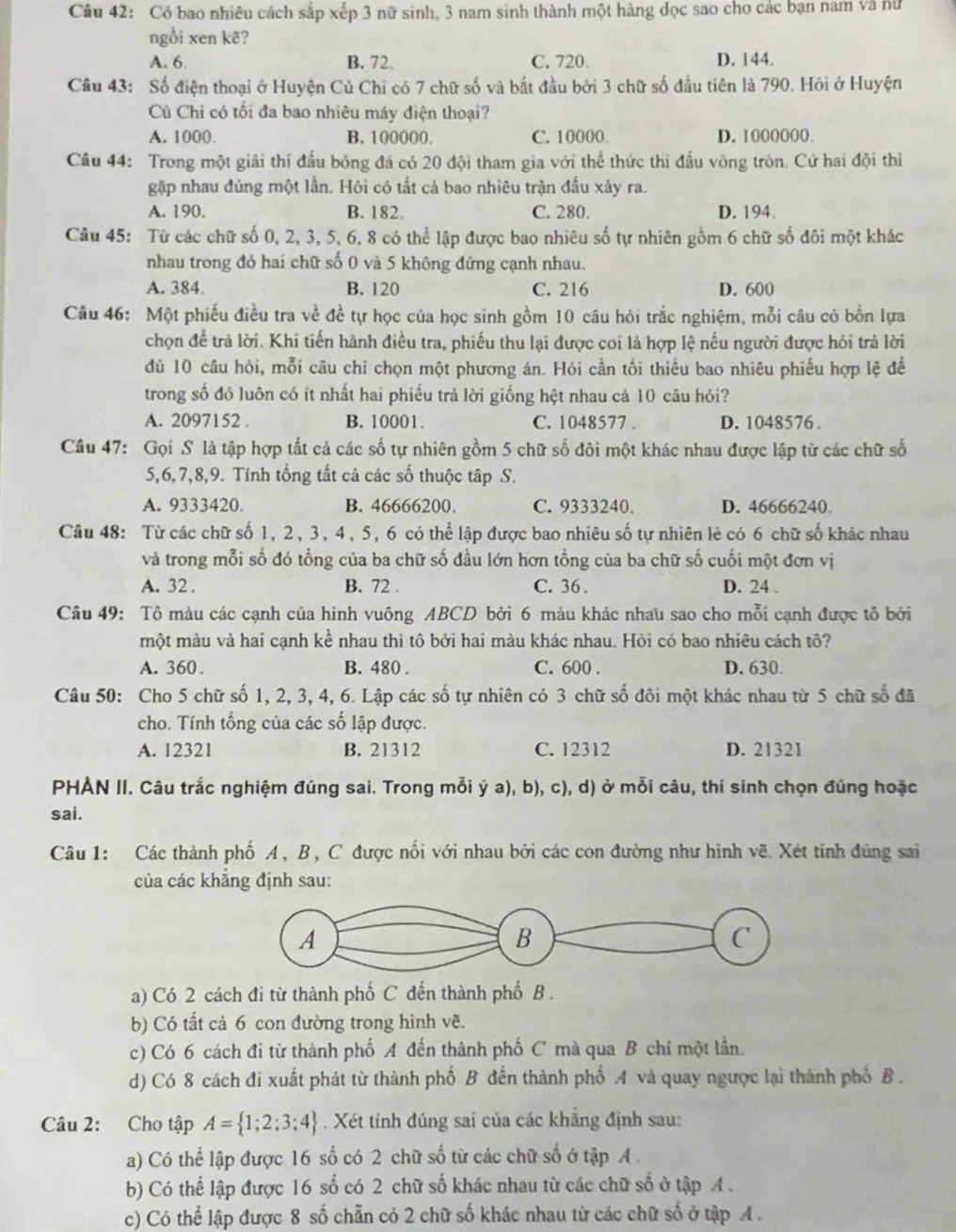 Có bao nhiêu cách sắp xếp 3 nữ sinh, 3 nam sinh thành một hàng dọc sao cho các bạn nam và nữ
ngồi xen kẽ?
A. 6. B. 72. C. 720. D. 144.
Câu 43: Số điện thoại ở Huyện Củ Chỉ có 7 chữ số và bắt đầu bởi 3 chữ số đầu tiên là 790. Hỏi ở Huyện
Cú Chỉ có tối đa bao nhiêu máy điện thoại?
A. 1000 B. 100000. C. 10000. D. 1000000.
Câu 44: Trong một giải thi đấu bóng đá có 20 đội tham gia với thể thức thi đấu vòng tròn. Cứ hai đội thì
gặp nhau đủng một lần. Hỏi có tất cả bao nhiêu trận đấu xảy ra.
A. 190. B. 182. C. 280. D. 194.
Câu 45: Từ các chữ số 0, 2, 3, 5, 6, 8 có thể lập được bao nhiêu số tự nhiên gồm 6 chữ số đôi một khác
nhau trong đó hai chữ số 0 và 5 không đứng cạnh nhau.
A. 384. B. 120 C. 216 D. 600
Câu 46: Một phiếu điều tra về đề tự học của học sinh gồm 10 câu hỏi trắc nghiệm, mỗi câu có bốn lựa
chọn để trả lời. Khi tiến hành điều tra, phiếu thu lại được coi là hợp lệ nếu người được hói trả lời
đủ 10 cầu hỏi, mỗi câu chỉ chọn một phương án. Hỏi cần tối thiều bao nhiêu phiếu hợp lệ đề
trong số đó luôn có ít nhất hai phiếu trả lời giống hệt nhau cả 10 câu hỏi?
A. 2097152 . B. 10001. C. 1048577 . D. 1048576。
Câu 47: Gọi S là tập hợp tất cả các số tự nhiên gồm 5 chữ số đôi một khác nhau được lập từ các chữ số
5,6,7,8,9. Tính tổng tất cả các số thuộc tập S.
A. 9333420. B. 46666200. C. 9333240. D. 46666240.
Câu 48: Từ các chữ số 1, 2, 3, 4, 5, 6 có thể lập được bao nhiêu số tự nhiên lẻ có 6 chữ số khác nhau
và trong mỗi số đó tổng của ba chữ số đầu lớn hơn tổng của ba chữ số cuối một đơn vị
A. 32 . B. 72 . C. 36 . D. 24 .
Câu 49: Tô màu các cạnh của hình vuông ABCD bởi 6 màu khác nhau sao cho mỗi cạnh được tổ bởi
một màu và hai cạnh kề nhau thì tô bởi hai màu khác nhau. Hỏi có bao nhiêu cách tô?
A. 360. B. 480 . C. 600 . D. 630.
Câu 50: Cho 5 chữ số 1, 2, 3, 4, 6. Lập các số tự nhiên có 3 chữ số đôi một khác nhau từ 5 chữ số đã
cho. Tính tổng của các số lập được.
A. 12321 B. 21312 C. 12312 D. 21321
PHẢN II. Câu trắc nghiệm đúng sai. Trong mỗi ý a), b), c), d) ở mỗi câu, thí sinh chọn đùng hoặc
sai.
Câu 1: Các thành phố A, B, C được nối với nhau bởi các con đường như hình vẽ. Xét tỉnh đúng sai
của các khẳng định sau:
a) Có 2 cách đi từ thành phố C đến thành phố B .
b) Có tất cả 6 con đường trong hình vẽ.
c) Có 6 cách đi từ thành phố A đến thành phố C mà qua B chỉ một lần.
d) Có 8 cách đi xuất phát từ thành phố B đến thành phố A và quay ngược lại thành phố B .
Câu 2: Cho tập A= 1;2;3;4. Xét tỉnh đúng sai của các khẳng định sau:
a) Có thể lập được 16 số có 2 chữ số từ các chữ số ở tập A .
b) Có thể lập được 16 số có 2 chữ số khác nhau từ các chữ số ở tập A .
c) Có thể lập được 8 số chẵn có 2 chữ số khác nhau từ các chữ số ở tập A .