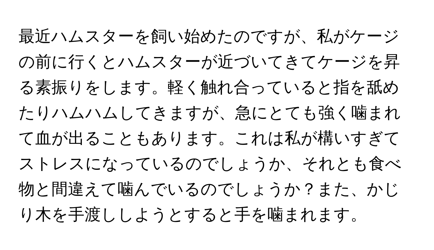 最近ハムスターを飼い始めたのですが、私がケージの前に行くとハムスターが近づいてきてケージを昇る素振りをします。軽く触れ合っていると指を舐めたりハムハムしてきますが、急にとても強く噛まれて血が出ることもあります。これは私が構いすぎてストレスになっているのでしょうか、それとも食べ物と間違えて噛んでいるのでしょうか？また、かじり木を手渡ししようとすると手を噛まれます。