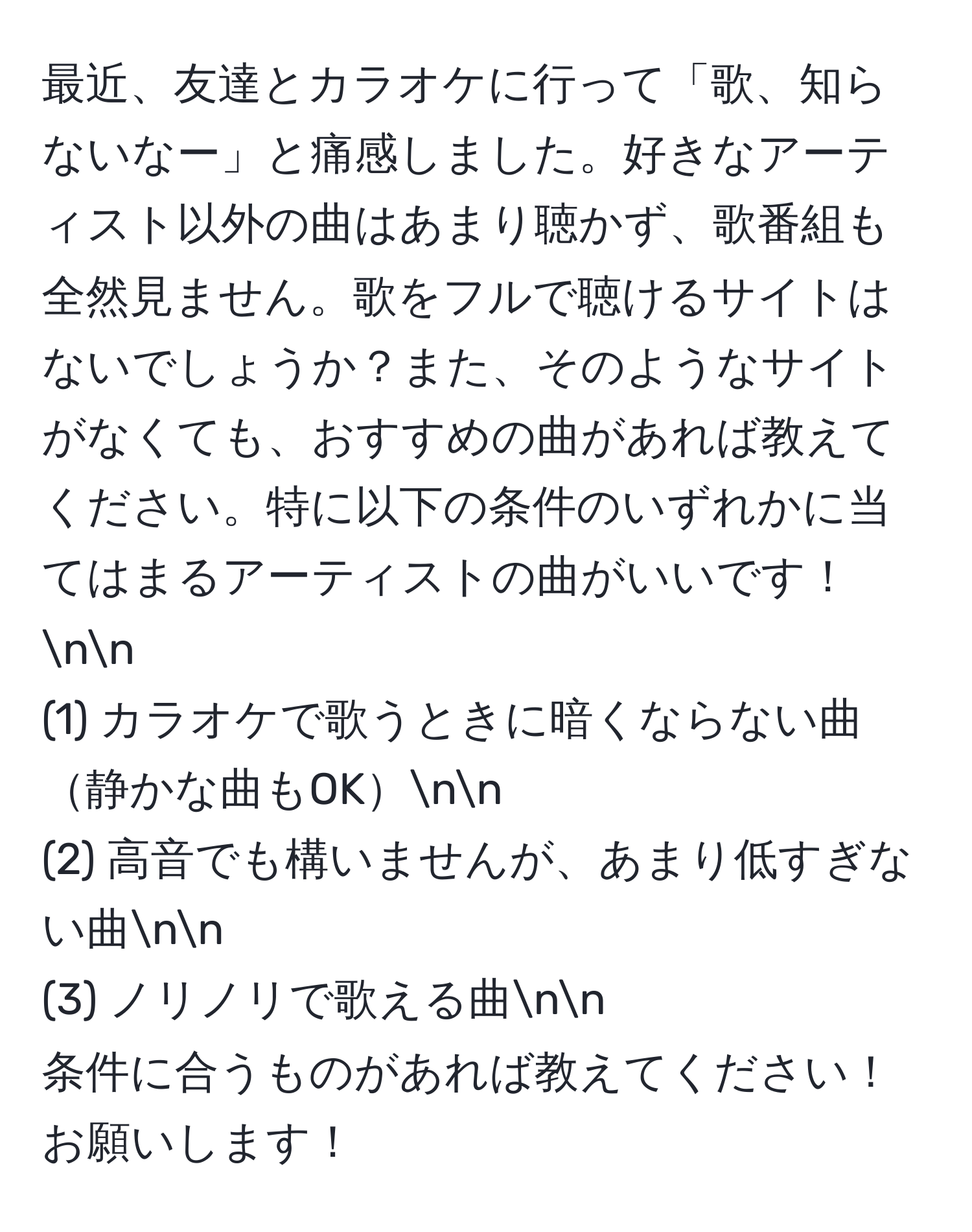 最近、友達とカラオケに行って「歌、知らないなー」と痛感しました。好きなアーティスト以外の曲はあまり聴かず、歌番組も全然見ません。歌をフルで聴けるサイトはないでしょうか？また、そのようなサイトがなくても、おすすめの曲があれば教えてください。特に以下の条件のいずれかに当てはまるアーティストの曲がいいです！nn
(1) カラオケで歌うときに暗くならない曲静かな曲もOKnn
(2) 高音でも構いませんが、あまり低すぎない曲nn
(3) ノリノリで歌える曲nn
条件に合うものがあれば教えてください！お願いします！