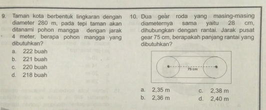 Taman kota berbentuk lingkaran dengan 10. Dua gear roda yang masing-masing
diameter 280 m, pada tepi taman akan diameternya sama yaitu 28 cm,
ditanami pohon mangga dengan jarak dihubungkan dengan rantai. Jarak pusat
4 meter, berapa pohon mangga yang gear 75 cm, berapakah panjang rantai yang
dibutuhkan? dibutuhkan?
a. 222 buah
b. 221 buah
c. 220 buah
d. 218 buah
a. 2,35 m c. 2,38 m
b. 2,36 m d. 2,40 m