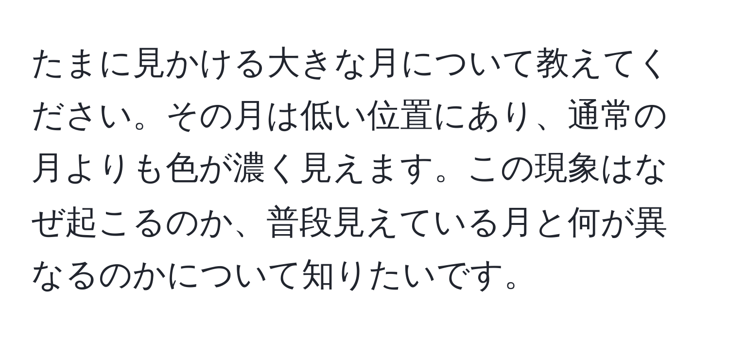 たまに見かける大きな月について教えてください。その月は低い位置にあり、通常の月よりも色が濃く見えます。この現象はなぜ起こるのか、普段見えている月と何が異なるのかについて知りたいです。