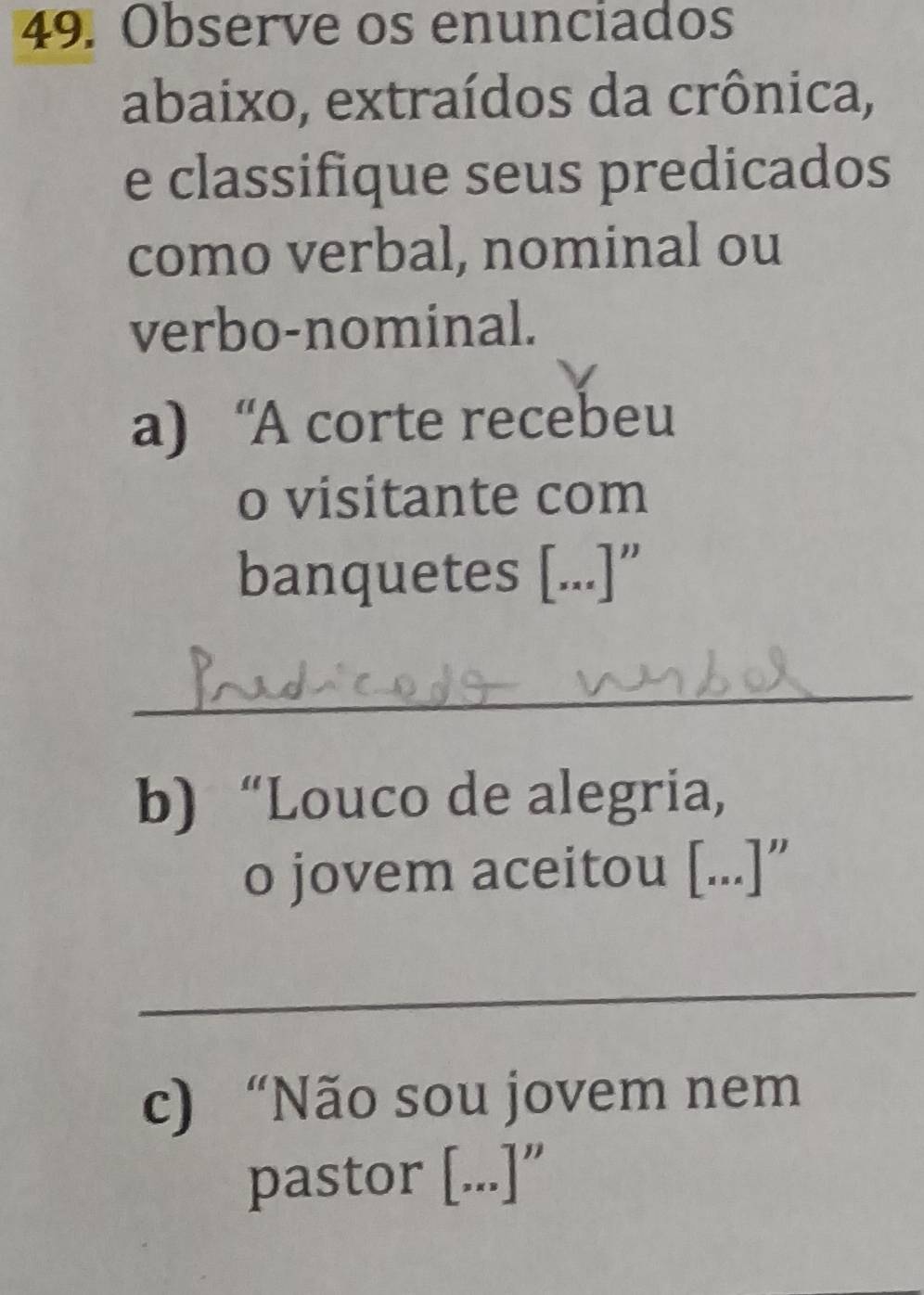 Observe os enunciados 
abaixo, extraídos da crônica, 
e classifique seus predicados 
como verbal, nominal ou 
verbo-nominal. 
a) “A corte recebeu 
o visitante com 
banquetes [...]” 
_ 
b)“Louco de alegria, 
o jovem aceitou [...]” 
_ 
c) “Não sou jovem nem 
pastor [...]"