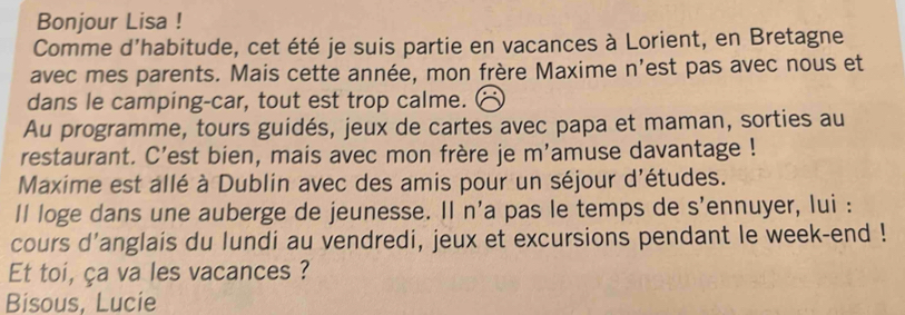 Bonjour Lisa ! 
Comme d’habitude, cet été je suis partie en vacances à Lorient, en Bretagne 
avec mes parents. Mais cette année, mon frère Maxime n'est pas avec nous et 
dans le camping-car, tout est trop calme. 
Au programme, tours guidés, jeux de cartes avec papa et maman, sorties au 
restaurant. C'est bien, mais avec mon frère je m'amuse davantage ! 
Maxime est allé à Dublin avec des amis pour un séjour d'études. 
ll loge dans une auberge de jeunesse. Il n'a pas le temps de s'ennuyer, lui : 
cours d'anglais du lundi au vendredi, jeux et excursions pendant le week-end ! 
Et toi, ça va les vacances ? 
Bisous, Lucie