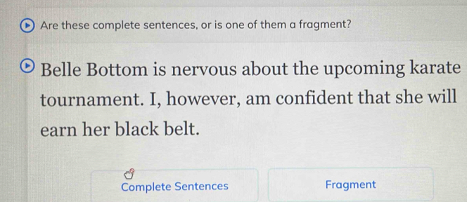 Are these complete sentences, or is one of them a fragment? 
Belle Bottom is nervous about the upcoming karate 
tournament. I, however, am confident that she will 
earn her black belt. 
Complete Sentences Fragment