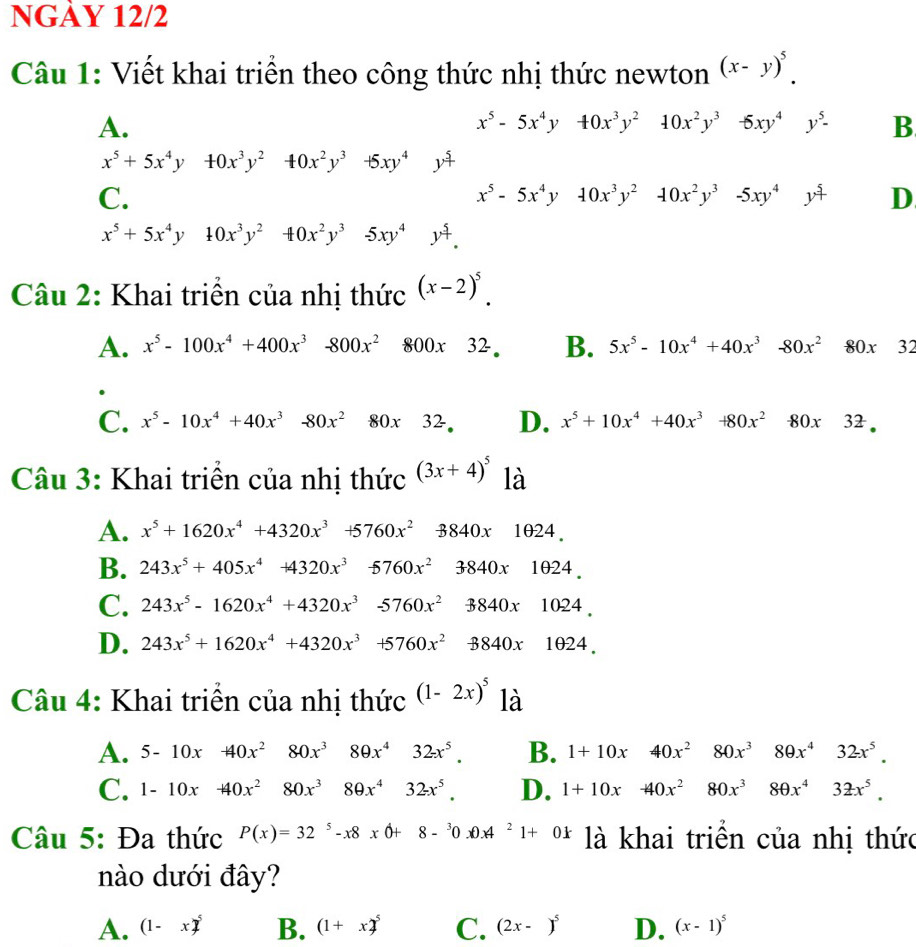 NGÀY 12/2
Câu 1: Viết khai triển theo công thức nhị thức newton (x-y)^5.
A.
x^5-5x^4y40x^3y^2 10x^2y^3 □ -6xy^4y^5- B
x^5+5x^4y+0x^3y^2 40x^2y^3+5xy^4 y^(frac 5)4
C.
x^5-5x^4y10x^3y^210x^2y^3-5xy^4y^5 D
x^5+5x^4y 10x^3y^240x^2y^3 □ -5xy^4y^4.
Câu 2: Khai triển của nhị thức (x-2)^5.
A. x^5-100x^4+400x^3-800x^2 800x32. B. 5x^5-10x^4+40x^3-80x^280x32
C. x^5-10x^4+40x^3-80x^2 80x 3^2 D. x^5+10x^4+40x^3+80x^2-80x32.
Câu 3: Khai triển của nhị thức (3x+4)^5 là
A. x^5+1620x^4+4320x^3+5760x^2-8840x1024.
B. 243x^5+405x^4+4320x^3 -5760x^23840x1024.
C. 243x^5-1620x^4+4320x^3-5760x^2 3840x1024.
D. 243x^5+1620x^4+4320x^3+5760x^2 -3840* 1024.
Câu 4: Khai triển của nhị thức (1-2x)^5 là
A. 5-10x+40x^2 80x^3 □ 80x^432x^5. B. 1+10x 40x^2 80x^380x^4 32x^5.
C. 1-10x+40x^2 80x^3 80x^432x^5. D. 1+10x -40x^2 80x^3 8θ x^432x^5.
Câu 5: Đa thức P(x)=32^5-x8xθ +8-^30.0A^21+0k là khai triển của nhị thức
nào dưới đây?
A. (1-x)^5 B. (1+x)^5 C. (2x-)^5 D. (x-1)^5