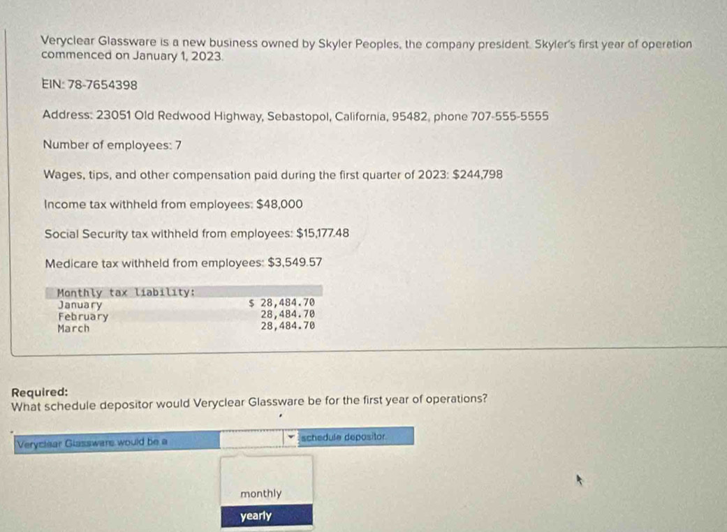 Veryclear Glassware is a new business owned by Skyler Peoples, the company president. Skyler's first year of operation 
commenced on January 1, 2023. 
EIN: 78-7654398
Address: 23051 Old Redwood Highway, Sebastopol, California, 95482, phone 707-555-5555 
Number of employees: 7
Wages, tips, and other compensation paid during the first quarter of 2023: $244,798
Income tax withheld from employees: $48,000
Social Security tax withheld from employees: $15,177.48
Medicare tax withheld from employees: $3,549.57
Monthly tax liability: 
January $ 28,484.70
February 28,484.70
March 28,484.70
Required: 
What schedule depositor would Veryclear Glassware be for the first year of operations? 
Veryclaar Glasswars would be a schedule depositor 
monthly 
yearly