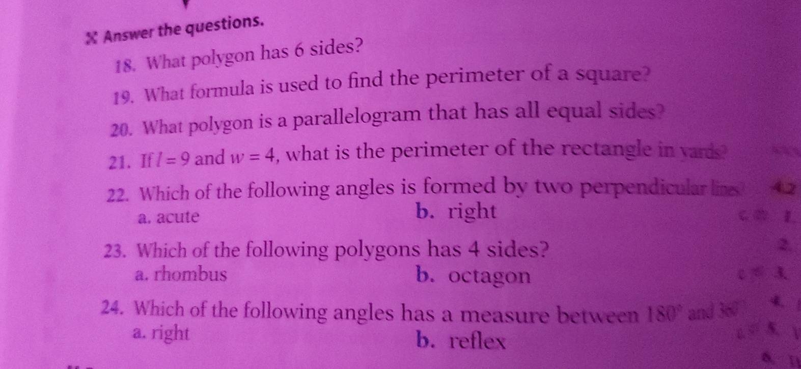 Answer the questions.
18. What polygon has 6 sides?
19. What formula is used to find the perimeter of a square?
20. What polygon is a parallelogram that has all equal sides?
21. If l=9 and w=4 , what is the perimeter of the rectangle in yards?
22. Which of the following angles is formed by two perpendicular lins 4.2
b. right
a. acute C ② L
23. Which of the following polygons has 4 sides?
2,
a. rhombus b. octagon C A 3
24. Which of the following angles has a measure between 180° and 360 4、
5. 
a. right b. reflex 6. []