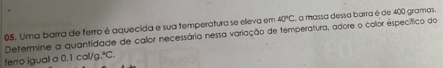 Uma barra de ferro é aquecida e sua temperatura se eleva em 40°C , a massa dessa barra é de 400 gramas. 
Determine a quantidade de calor necessária nessa variação de temperatura, adore o calor específico do 
ferro igual a 0,1 cal/g .^circ C.