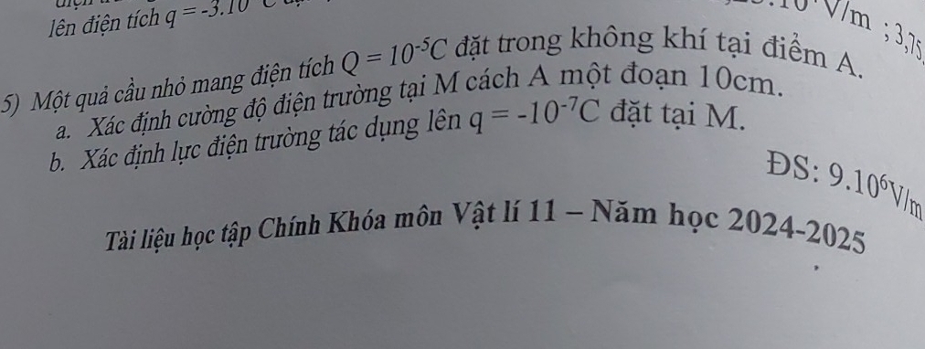 ên điện tích q=-3.10
3, 
5) Một quả cầu nhỏ mang điện tích Q=10^(-5)C đặt trong không khí tại điểm A. 
Xác định cường độ điện trường tại M cách A một đoạn 10cm. 
b. Xác định lực điện trường tác dụng lên q=-10^(-7)C đặt tại M. 
D S:9.10^6 Vim 
Tài liệu học tập Chính Khóa môn Vật lí 11 - Năm học 2024-2025