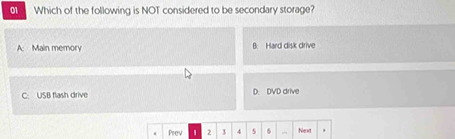 Which of the following is NOT considered to be secondary storage?
A: Main memory B: Hard disk drive
C: USB flash drive D: DVD drive
Prev 1 2 3 4 5 6 Next .