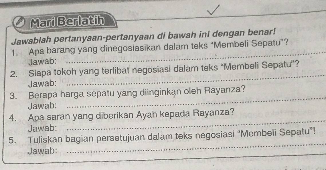 Mari Berlatih 
_ 
Jawablah pertanyaan-pertanyaan di bawah ini dengan benar! 
_ 
1. Apa barang yang dinegosiasikan dalam teks “Membeli Sepatu”? 
Jawab: 
_ 
2. Siapa tokoh yang terlibat negosiasi dalam teks “Membeli Sepatu”? 
Jawab: 
3. Berapa harga sepatu yang diinginkan oleh Rayanza? 
Jawab: 
_ 
4. Apa saran yang diberikan Ayah kepada Rayanza? 
Jawab: 
_ 
_ 
5. Tuliskan bagian persetujuan dalam teks negosiasi “Membeli Sepatu”! 
Jawab: 
_