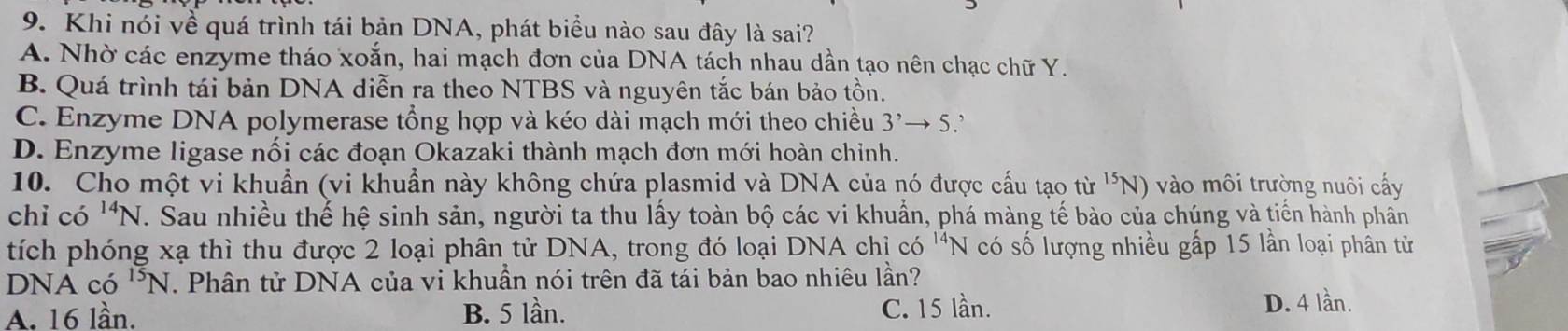 Khi nói về quá trình tái bản DNA, phát biểu nào sau đây là sai?
A. Nhờ các enzyme tháo xoắn, hai mạch đơn của DNA tách nhau dần tạo nên chạc chữ Y.
B. Quá trình tái bản DNA diễn ra theo NTBS và nguyên tắc bán bảo tồn.
C. Enzyme DNA polymerase tổng hợp và kéo dài mạch mới theo chiều 3^,to 5
D. Enzyme ligase nối các đoạn Okazaki thành mạch đơn mới hoàn chiỉnh.
10. Cho một vi khuẩn (vi khuẩn này không chứa plasmid và DNA của nó được cấu tạo từ ^15N) ào môi trường nuôi cấy
chỉ có ^14N. Sau nhiều thế hệ sinh sản, người ta thu lấy toàn bộ các vi khuẩn, phá màng tế bào của chúng và tiến hành phân
tích phóng xạ thì thu được 2 loại phân tử DNA, trong đó loại DNA chỉ có ^14N có số lượng nhiều gấp 15 lần loại phân từ
DNA có ^15N. Phân tử DNA của vi khuần nói trên đã tái bản bao nhiêu lần?
A. 16 lần. B. 5 lần. C. 15 lần. D. 4 lần.