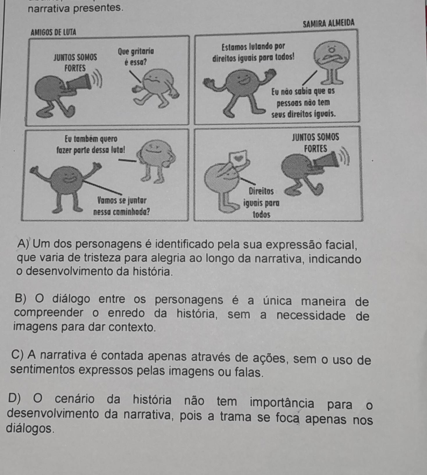 narrativa presentes.
AMIGOS DE LUTA SAMIRA ALMEIDA
JUNTOS SOMOS Que gritaría
Estamos lutando por
é essa? direitos iguais para todos!
FORTES
Eu não sabia que as
pessoas não tem
sevs direitos iguais.
JUNTOS SOMOS
FORTES
Direitos
igvais para
todos
A) Um dos personagens é identificado pela sua expressão facial,
que varia de tristeza para alegria ao longo da narrativa, indicando
o desenvolvimento da história.
B) O diálogo entre os personagens é a única maneira de
compreender o enredo da história, sem a necessidade de
imagens para dar contexto.
C) A narrativa é contada apenas através de ações, sem o uso de
sentimentos expressos pelas imagens ou falas.
D) O cenário da história não tem importância para o
desenvolvimento da narrativa, pois a trama se foca apenas nos
diálogos.